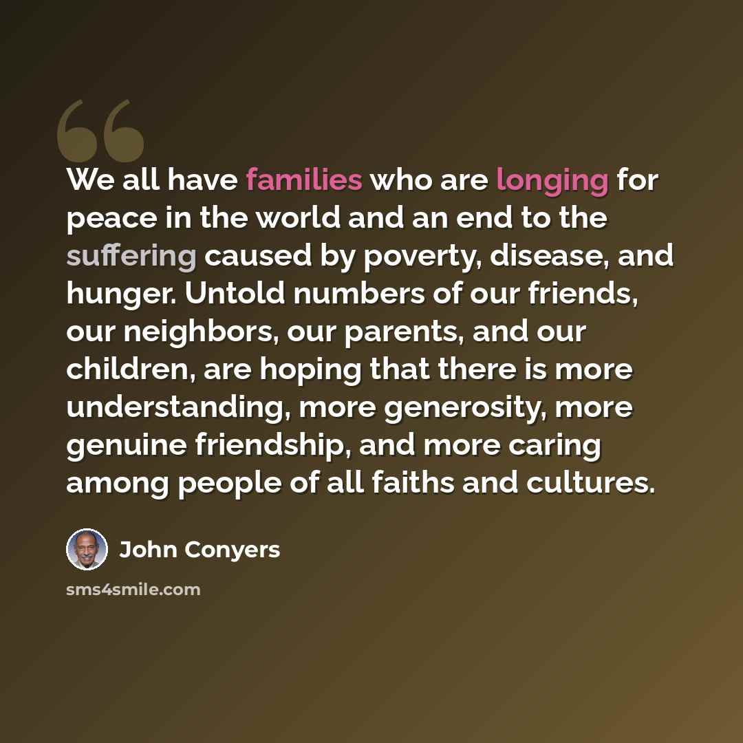 “We all have families who are longing for peace in the world and an end to the suffering caused by poverty, disease, and hunger. Untold numbers of our friends, our neighbors, our parents, and our children, are hoping that there is more understanding, more generosity, more genuine friendship, and…” quote by John Conyers