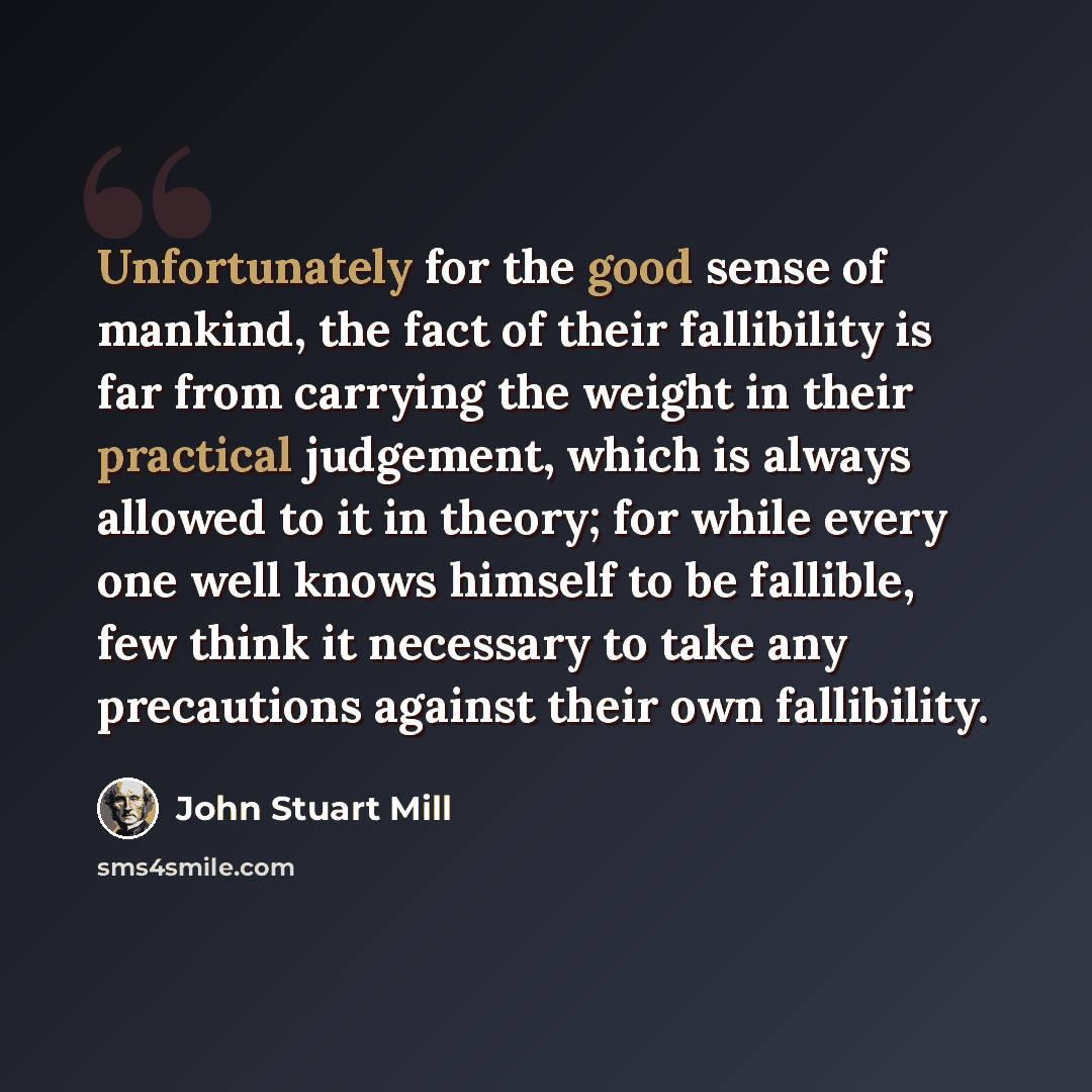 “Unfortunately for the good sense of mankind, the fact of their fallibility is far from carrying the weight in their practical judgement, which is always allowed to it in theory; for while every one well knows himself to be fallible, few think it necessary to take any precautions against their own…” quote by John Stuart Mill