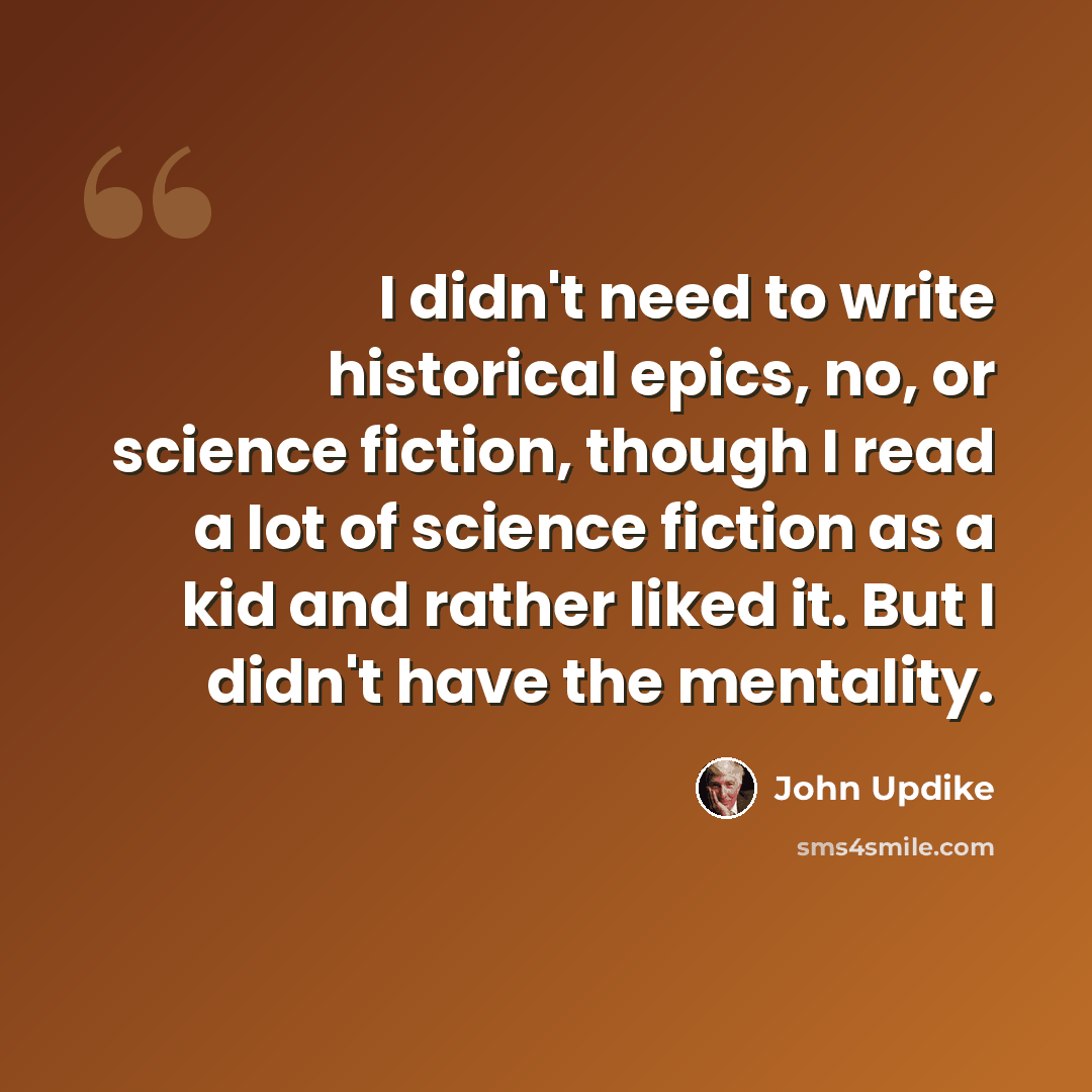 “I didn't need to write historical epics, no, or science fiction, though I read a lot of science fiction as a kid and rather liked it. But I didn't have the mentality.” quote by John Updike