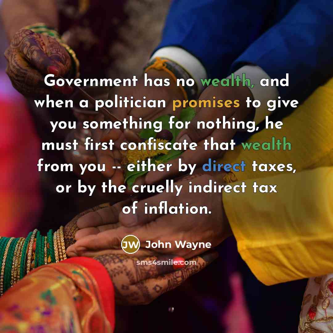 “Government has no wealth, and when a politician promises to give you something for nothing, he must first confiscate that wealth from you -- either by direct taxes, or by the cruelly indirect tax of inflation.” quote by John Wayne