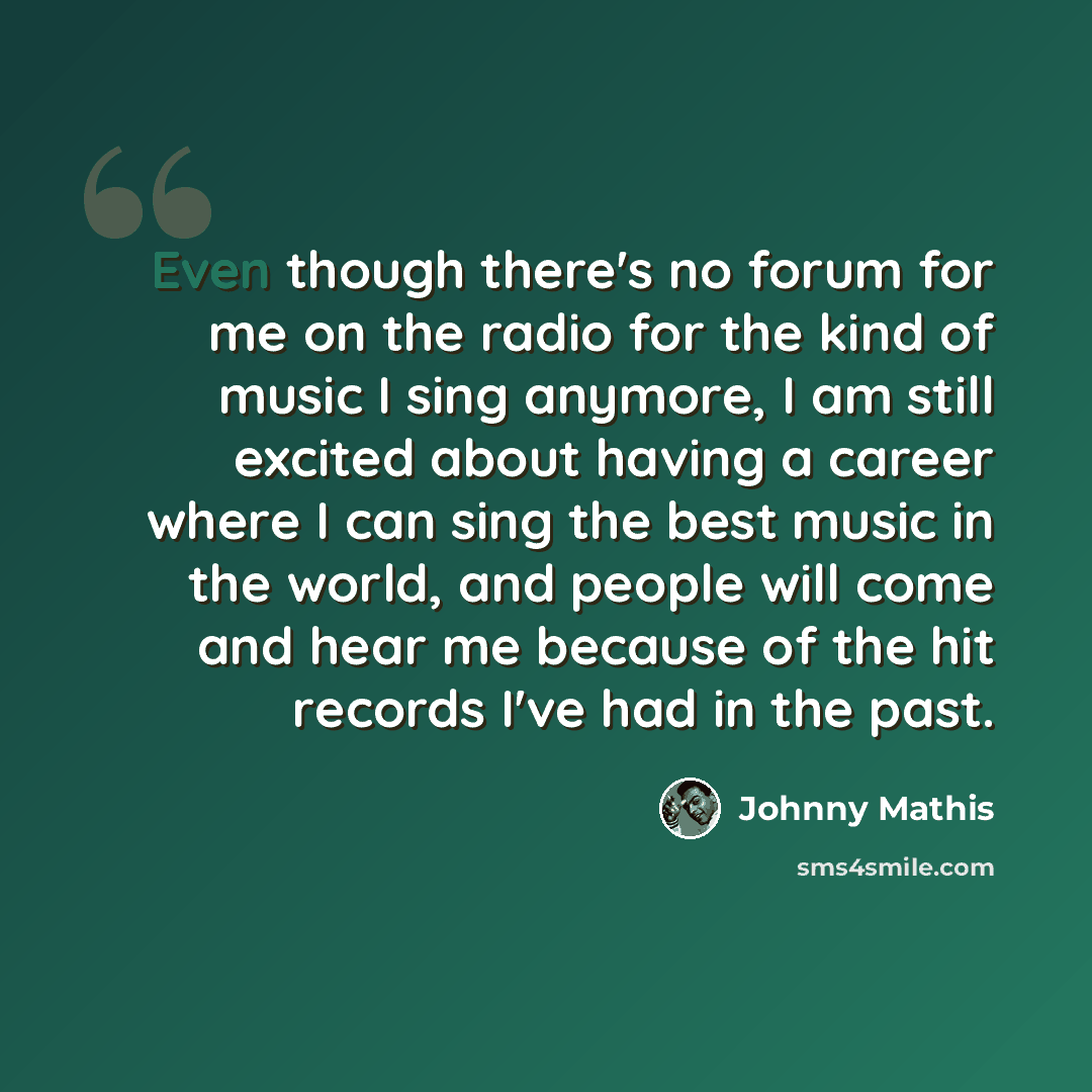 “Even though there's no forum for me on the radio for the kind of music I sing anymore, I am still excited about having a career where I can sing the best music in the world, and people will come and hear me because of the hit records I've had in the past.” quote by Johnny Mathis