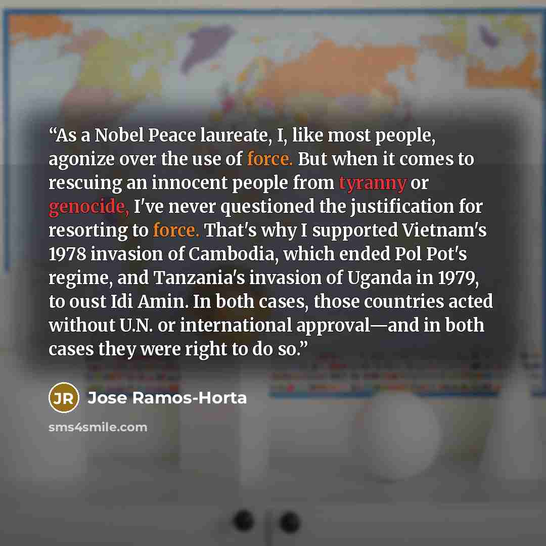 “As a Nobel Peace laureate, I, like most people, agonize over the use of force. But when it comes to rescuing an innocent people from tyranny or genocide, I've never questioned the justification for resorting to force. That's why I supported Vietnam's 1978 invasion of Cambodia, which ended Pol…” quote by Jose Ramos-Horta
