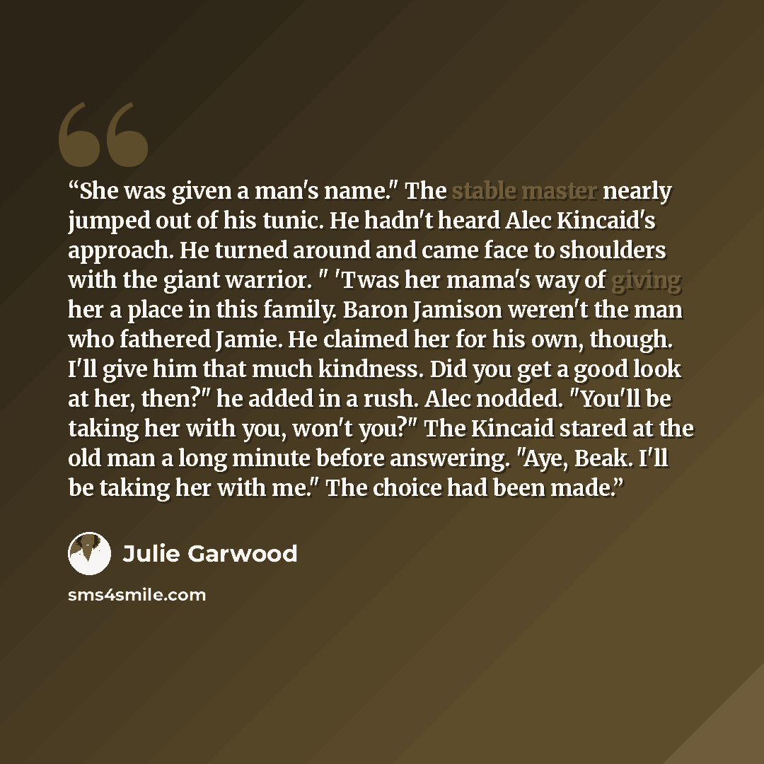 “She was given a man's name." The stable master nearly jumped out of his tunic. He hadn't heard Alec Kincaid's approach. He turned around and came face to shoulders with the giant warrior. " 'Twas her mama's way of giving her a place in this family. Baron Jamison weren't the man who fathered Jamie…” quote by Julie Garwood
