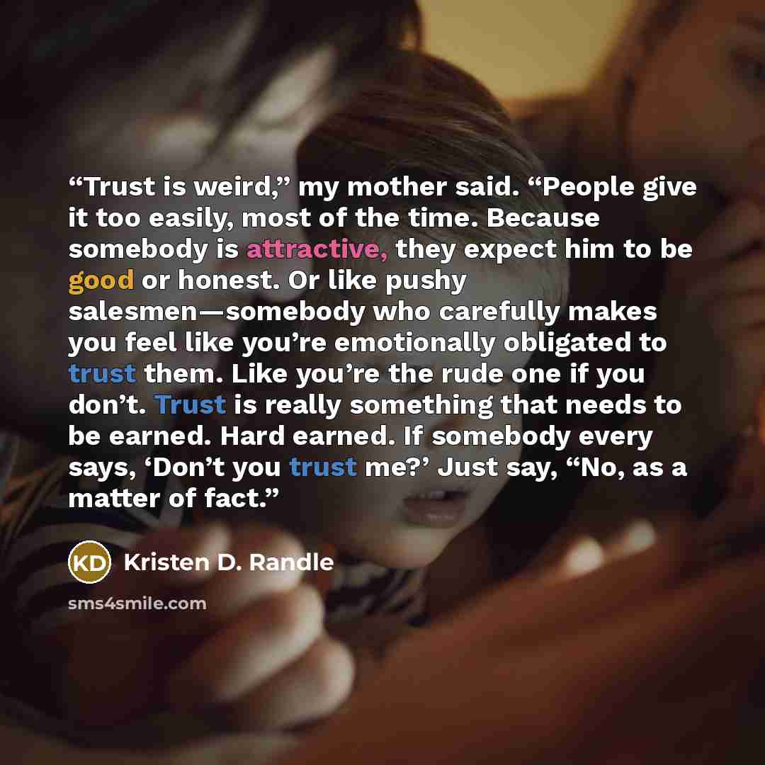 “Trust is weird,” my mother said. “People give it too easily, most of the time. Because somebody is attractive, they expect him to be good or honest. Or like pushy salesmen—somebody who carefully makes you feel like you’re emotionally obligated to trust them. Like you’re the rude one if you don’t…” quote by Kristen D. Randle