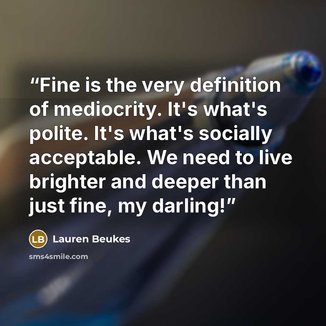 “Fine is the very definition of mediocrity. It's what's polite. It's what's socially acceptable. We need to live brighter and deeper than just fine, my darling!” quote by Lauren Beukes