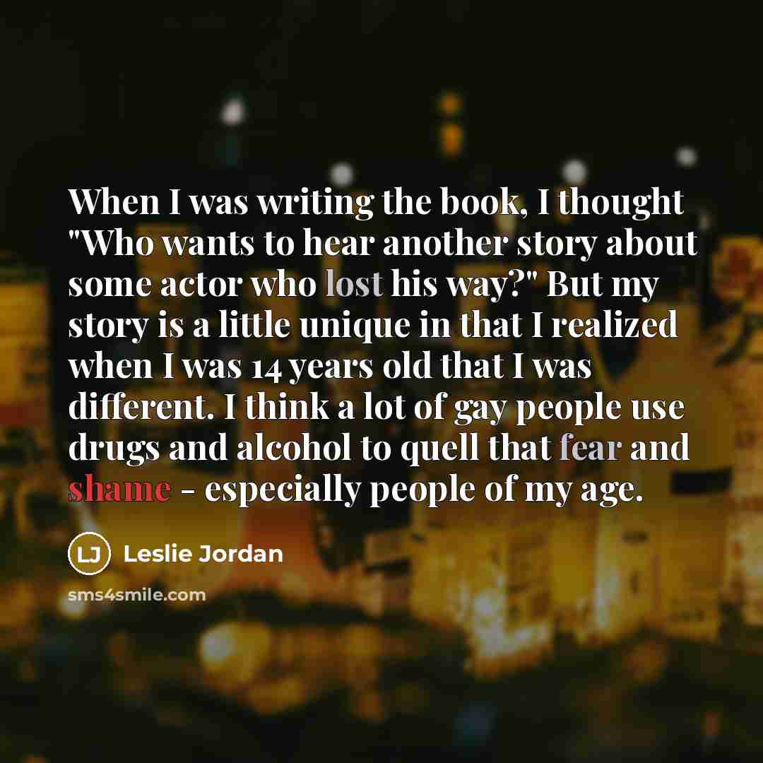 “When I was writing the book, I thought "Who wants to hear another story about some actor who lost his way?" But my story is a little unique in that I realized when I was 14 years old that I was different. I think a lot of gay people use drugs and alcohol to quell that fear and shame - especially…” quote by Leslie Jordan