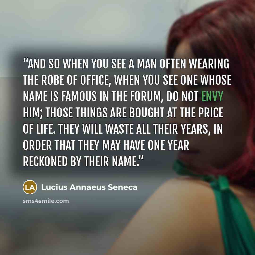 “And so when you see a man often wearing the robe of office, when you see one whose name is famous in the Forum, do not envy him; those things are bought at the price of life. They will waste all their years, in order that they may have one year reckoned by their name.” quote by Lucius Annaeus Seneca