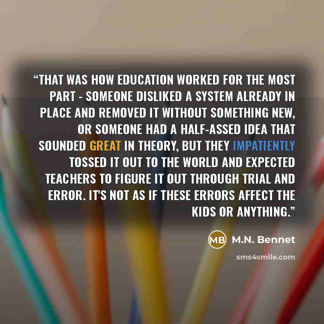 “That was how education worked for the most part - someone disliked a system already in place and removed it without something new, or someone had a half-assed idea that sounded great in theory, but they impatiently tossed it out to the world and expected teachers to figure it out through trial and…” quote by M.N. Bennet