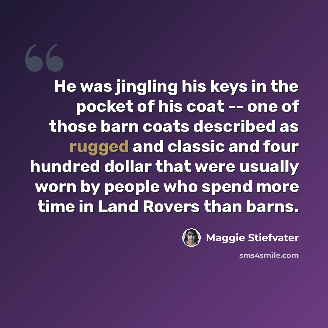 “He was jingling his keys in the pocket of his coat -- one of those barn coats described as rugged and classic and four hundred dollar that were usually worn by people who spend more time in Land Rovers than barns.” quote by Maggie Stiefvater