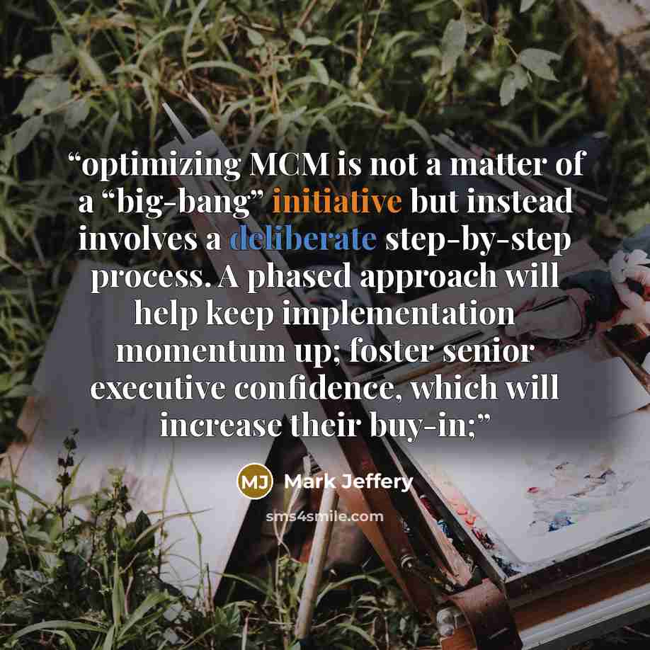 “optimizing MCM is not a matter of a “big-bang” initiative but instead involves a deliberate step-by-step process. A phased approach will help keep implementation momentum up; foster senior executive confidence, which will increase their buy-in;” quote by Mark Jeffery
