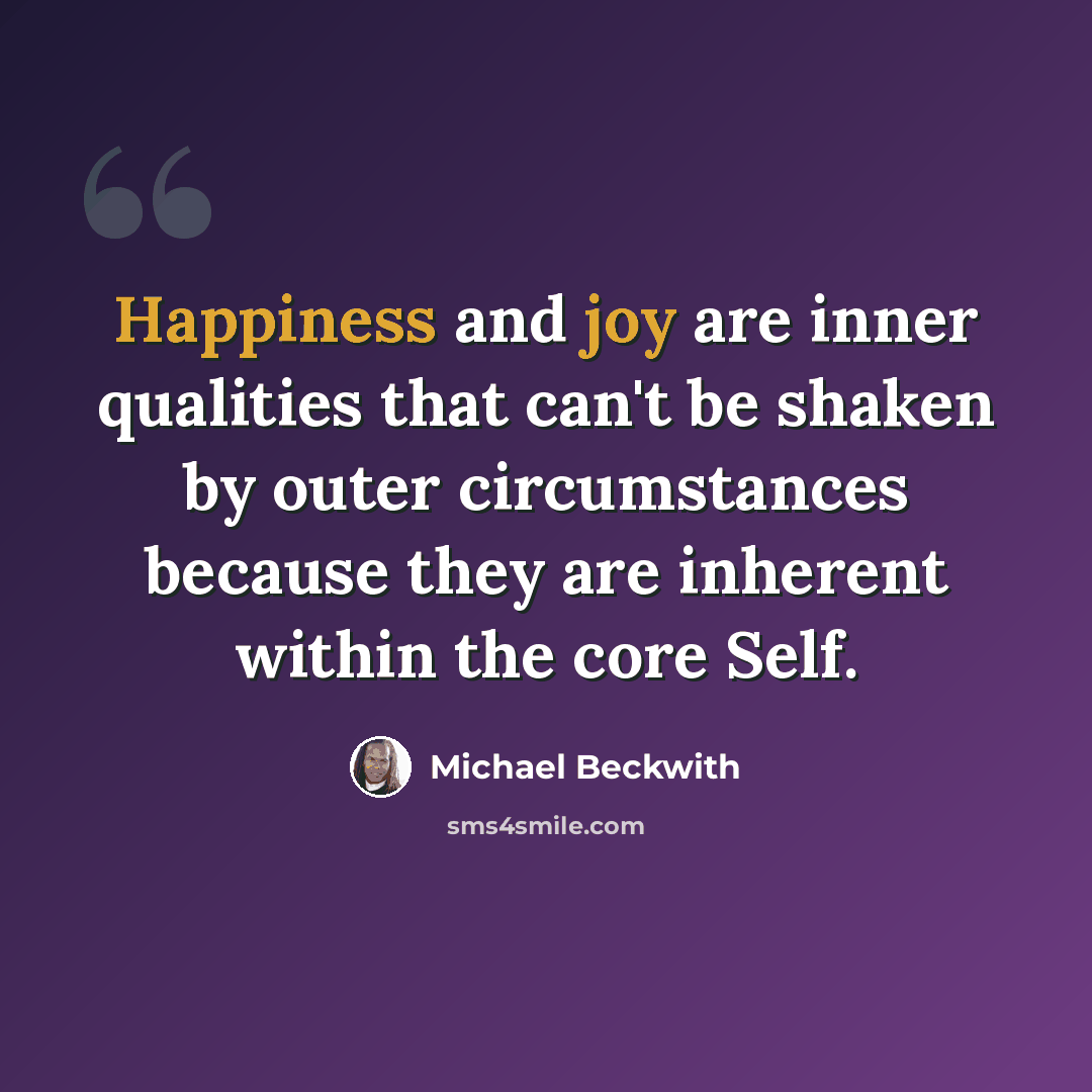 “Happiness and joy are inner qualities that can't be shaken by outer circumstances because they are inherent within the core Self.” quote by Michael Beckwith