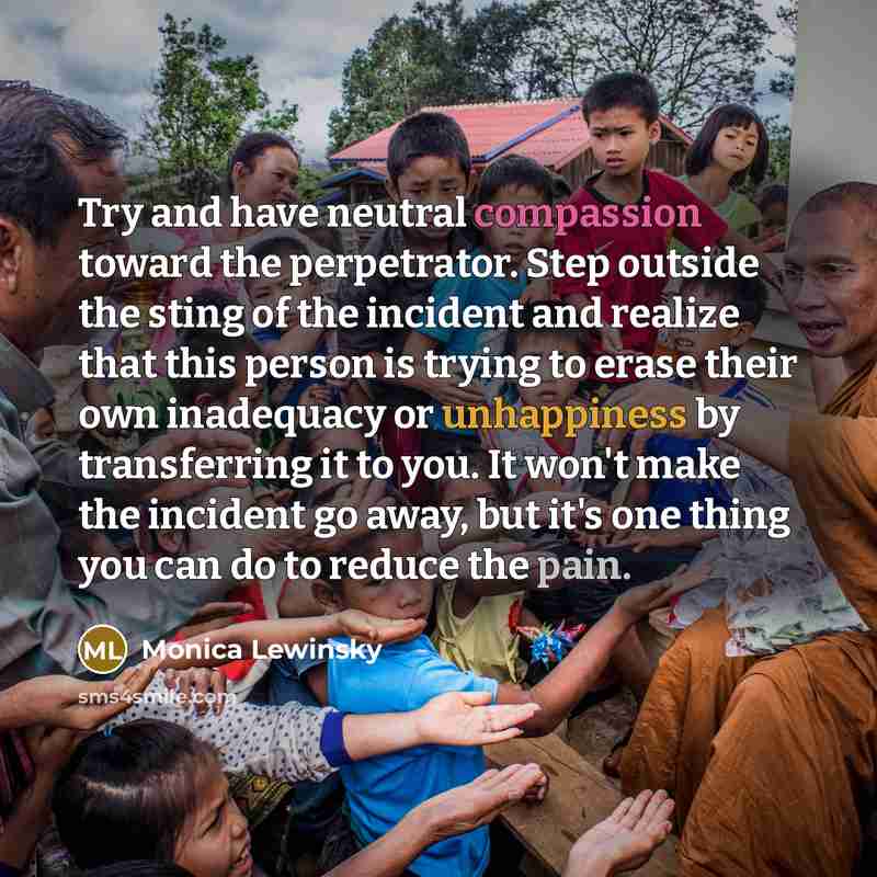“Try and have neutral compassion toward the perpetrator. Step outside the sting of the incident and realize that this person is trying to erase their own inadequacy or unhappiness by transferring it to you. It won't make the incident go away, but it's one thing you can do to reduce the pain.” quote by Monica Lewinsky