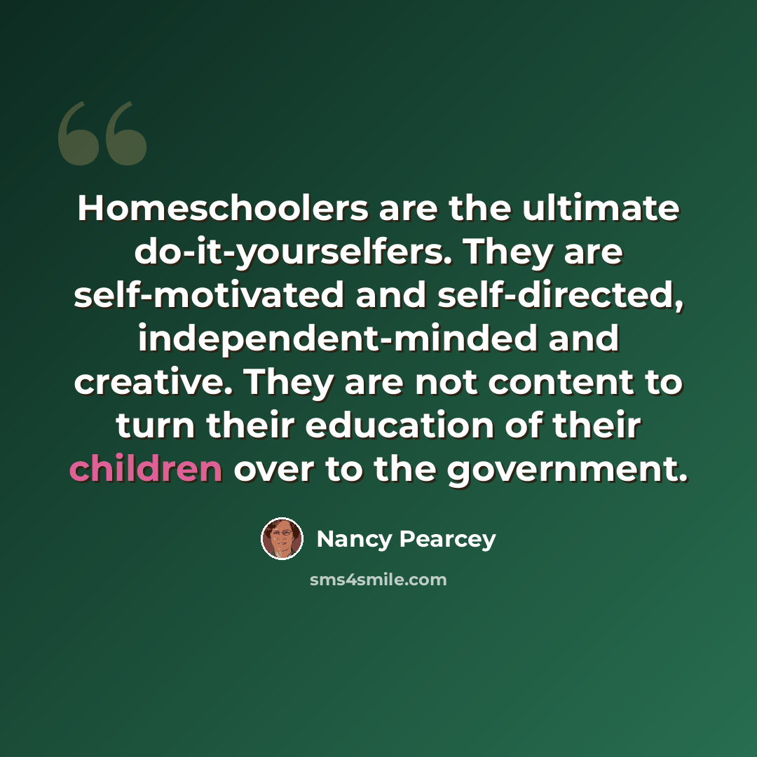 “Homeschoolers are the ultimate do-it-yourselfers. They are self-motivated and self-directed, independent-minded and creative. They are not content to turn their education of their children over to the government.” quote by Nancy Pearcey