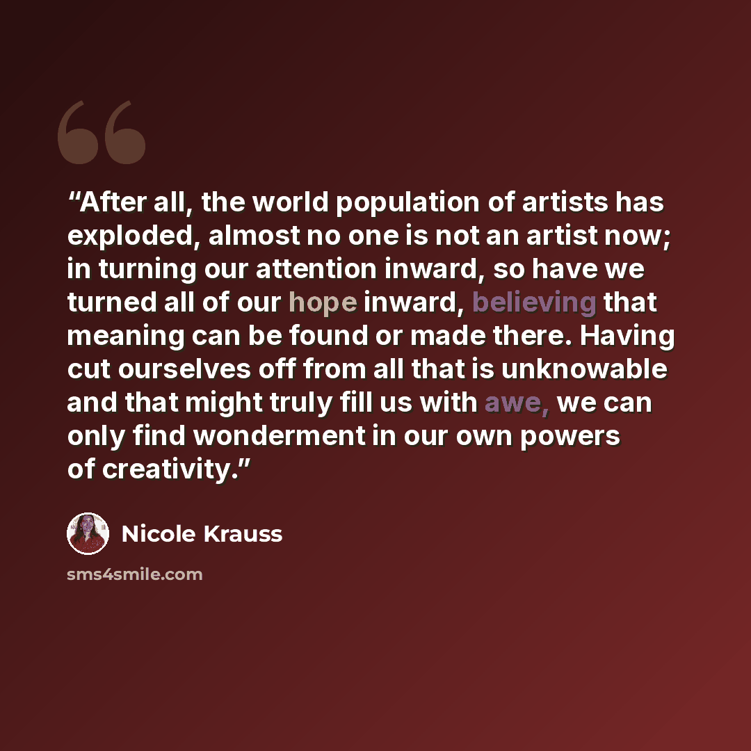 “After all, the world population of artists has exploded, almost no one is not an artist now; in turning our attention inward, so have we turned all of our hope inward, believing that meaning can be found or made there. Having cut ourselves off from all that is unknowable and that might truly fill…” quote by Nicole Krauss