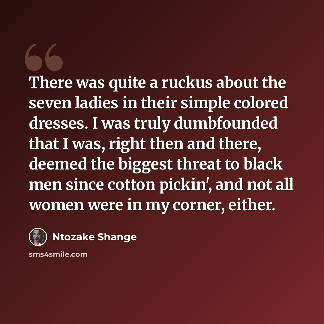 “There was quite a ruckus about the seven ladies in their simple colored dresses. I was truly dumbfounded that I was, right then and there, deemed the biggest threat to black men since cotton pickin', and not all women were in my corner, either.” quote by Ntozake Shange