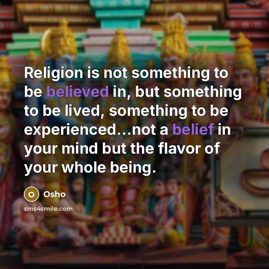 “Religion is not something to be believed in, but something to be lived, something to be experienced...not a belief in your mind but the flavor of your whole being.” quote by Osho