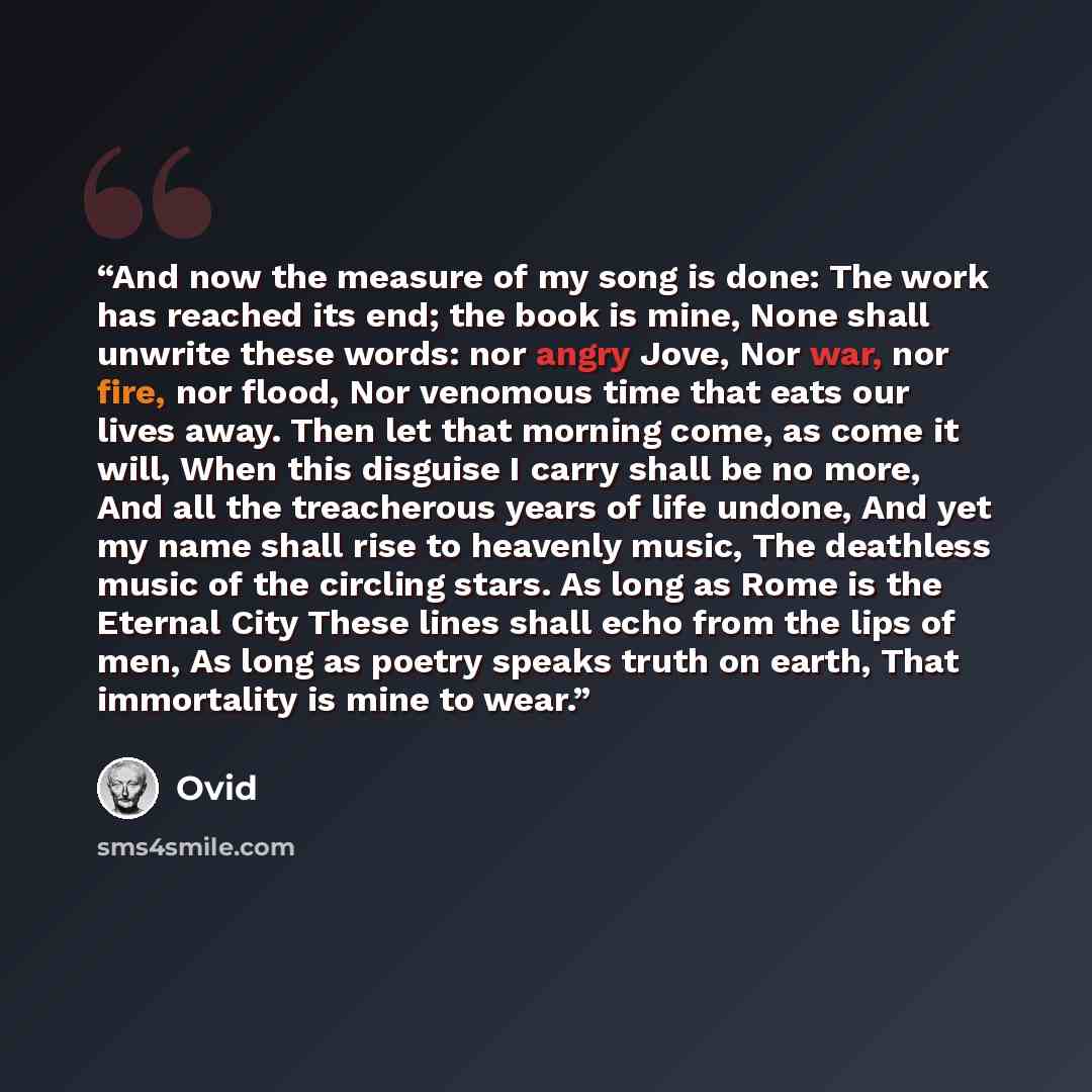 “And now the measure of my song is done: The work has reached its end; the book is mine, None shall unwrite these words: nor angry Jove, Nor war, nor fire, nor flood, Nor venomous time that eats our lives away. Then let that morning come, as come it will, When this disguise I carry shall be no…” quote by Ovid