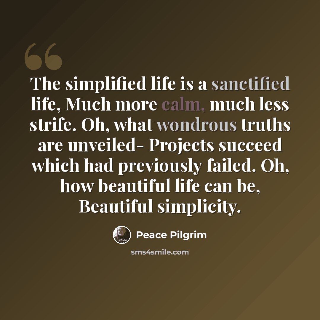 “The simplified life is a sanctified life, Much more calm, much less strife. Oh, what wondrous truths are unveiled- Projects succeed which had previously failed. Oh, how beautiful life can be, Beautiful simplicity.” quote by Peace Pilgrim