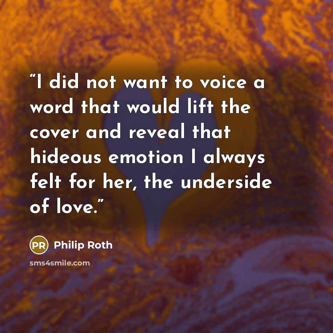 “I did not want to voice a word that would lift the cover and reveal that hideous emotion I always felt for her, the underside of love.” quote by Philip Roth