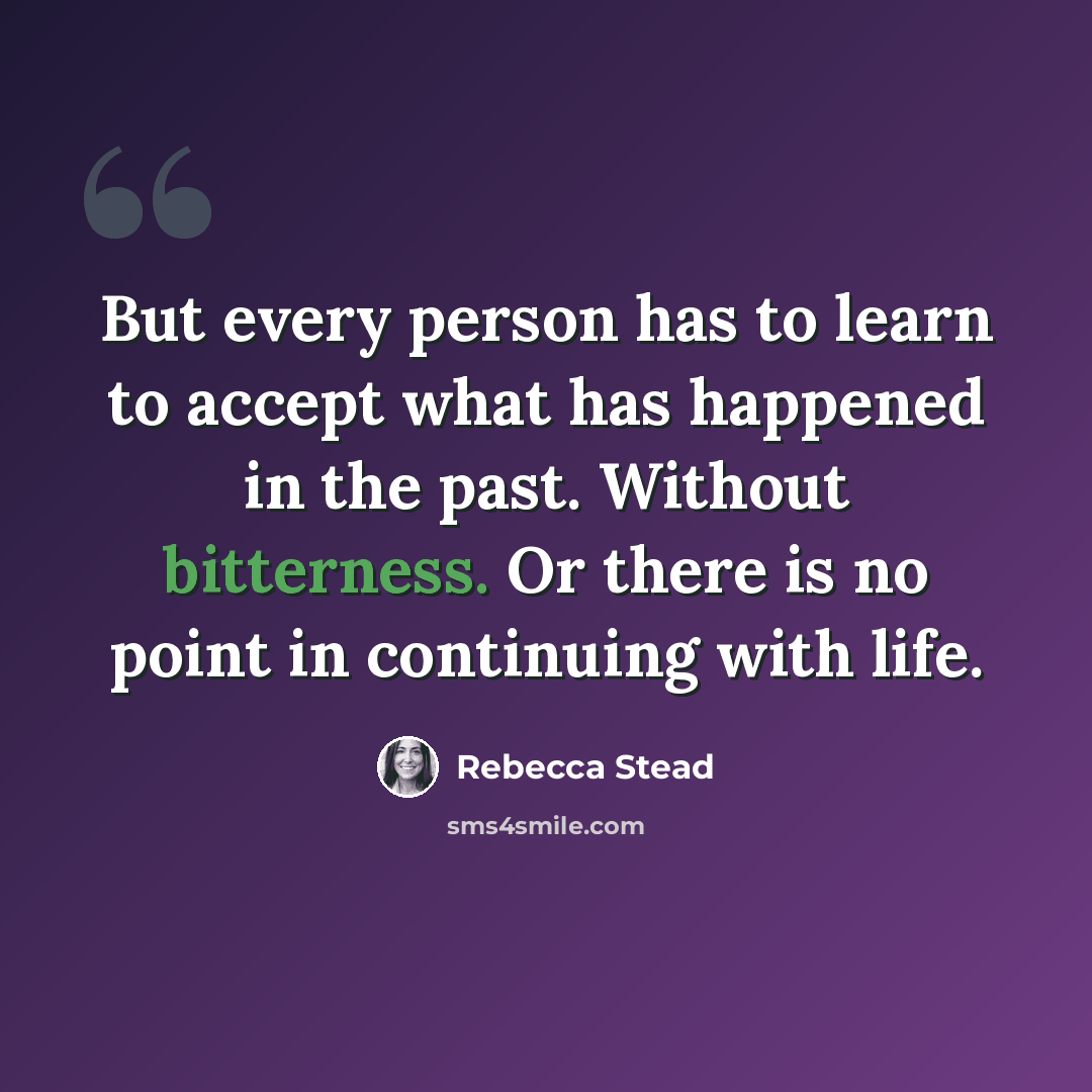 “But every person has to learn to accept what has happened in the past. Without bitterness. Or there is no point in continuing with life.” quote by Rebecca Stead
