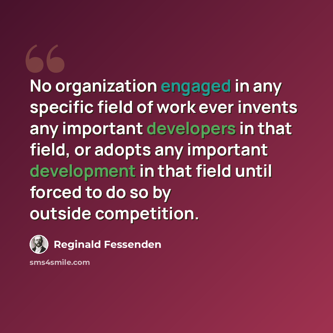 “No organization engaged in any specific field of work ever invents any important developers in that field, or adopts any important development in that field until forced to do so by outside competition.” quote by Reginald Fessenden