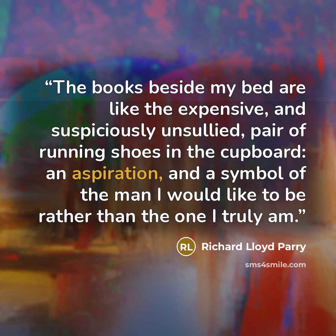 “The books beside my bed are like the expensive, and suspiciously unsullied, pair of running shoes in the cupboard: an aspiration, and a symbol of the man I would like to be rather than the one I truly am.” quote by Richard Lloyd Parry