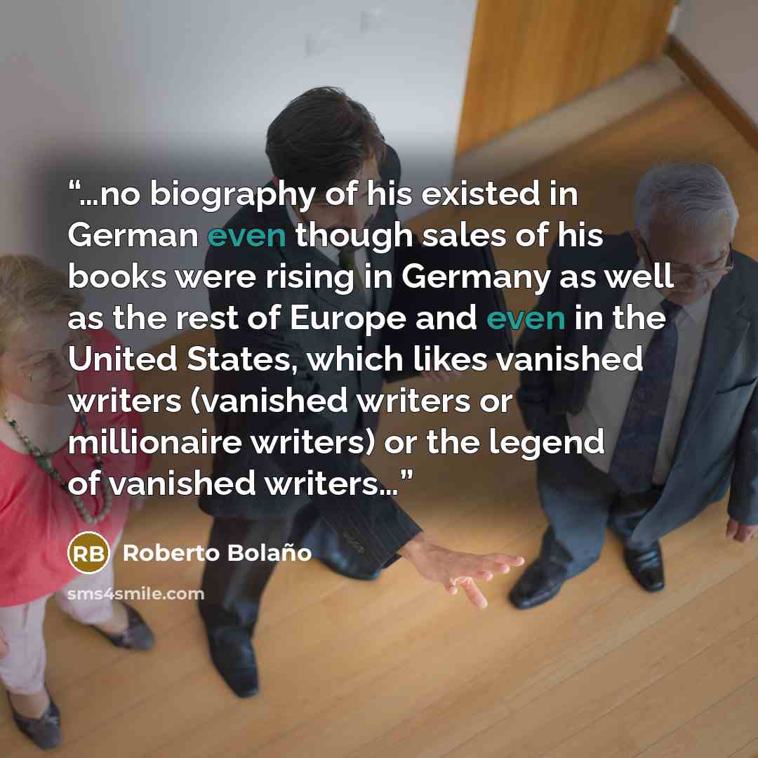 “…no biography of his existed in German even though sales of his books were rising in Germany as well as the rest of Europe and even in the United States, which likes vanished writers (vanished writers or millionaire writers) or the legend of vanished writers…” quote by Roberto Bolaño
