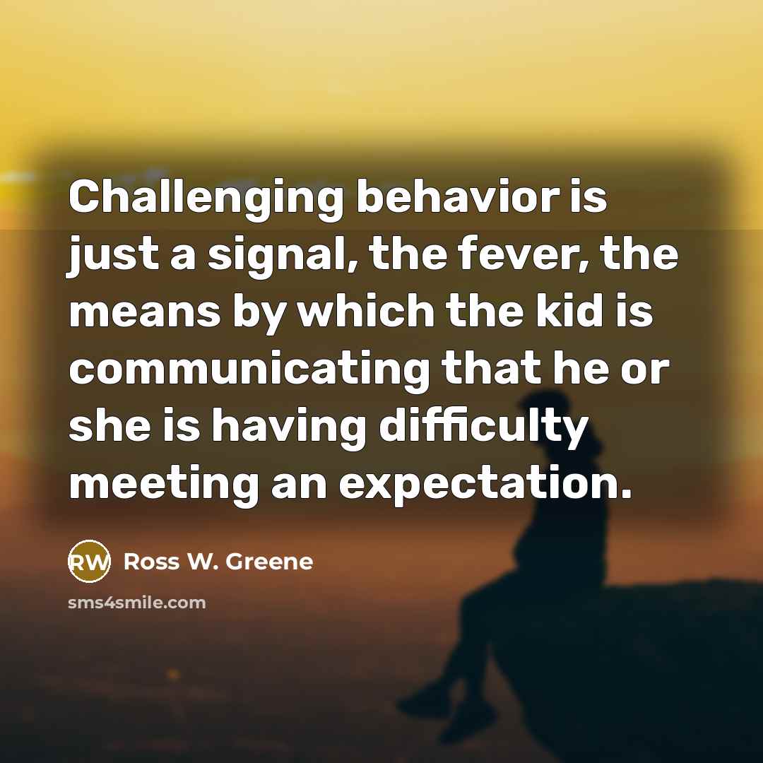 “Challenging behavior is just a signal, the fever, the means by which the kid is communicating that he or she is having difficulty meeting an expectation.” quote by Ross W. Greene
