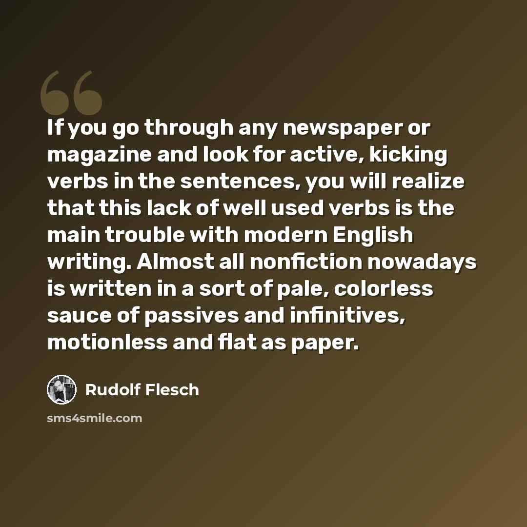 “If you go through any newspaper or magazine and look for active, kicking verbs in the sentences, you will realize that this lack of well used verbs is the main trouble with modern English writing. Almost all nonfiction nowadays is written in a sort of pale, colorless sauce of passives and…” quote by Rudolf Flesch