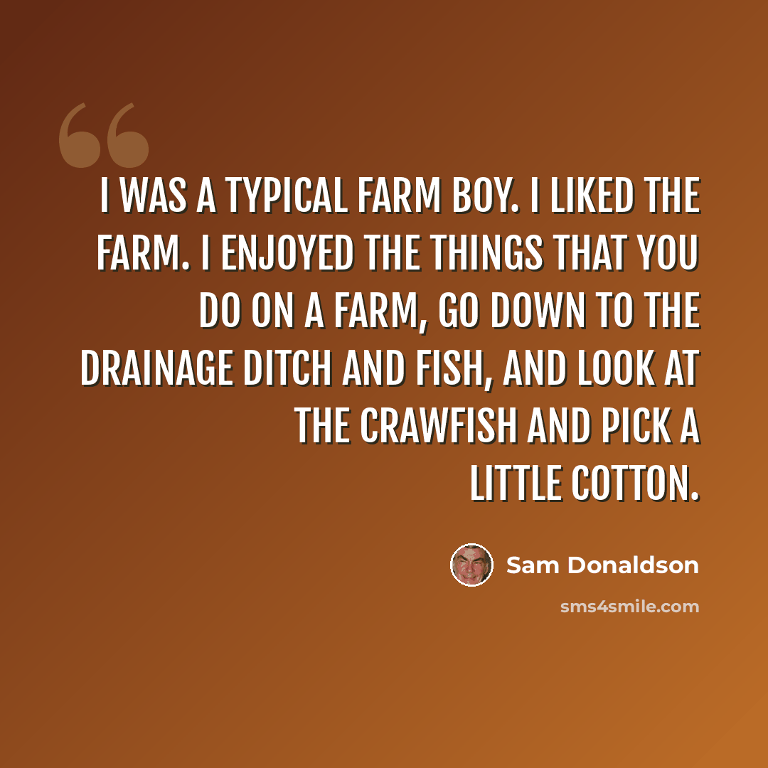 “I was a typical farm boy. I liked the farm. I enjoyed the things that you do on a farm, go down to the drainage ditch and fish, and look at the crawfish and pick a little cotton.” quote by Sam Donaldson