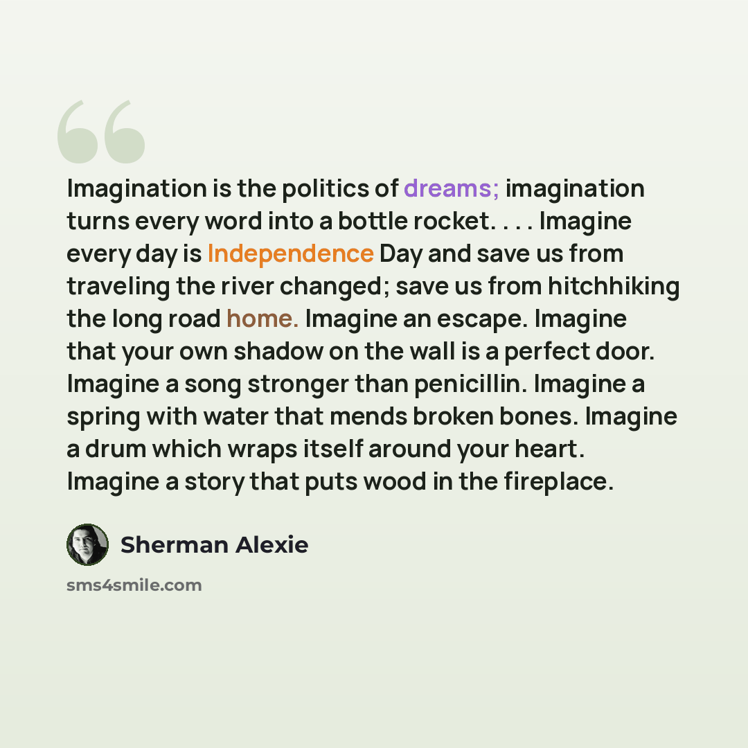 “Imagination is the politics of dreams; imagination turns every word into a bottle rocket. . . . Imagine every day is Independence Day and save us from traveling the river changed; save us from hitchhiking the long road home. Imagine an escape. Imagine that your own shadow on the wall is a perfect…” quote by Sherman Alexie