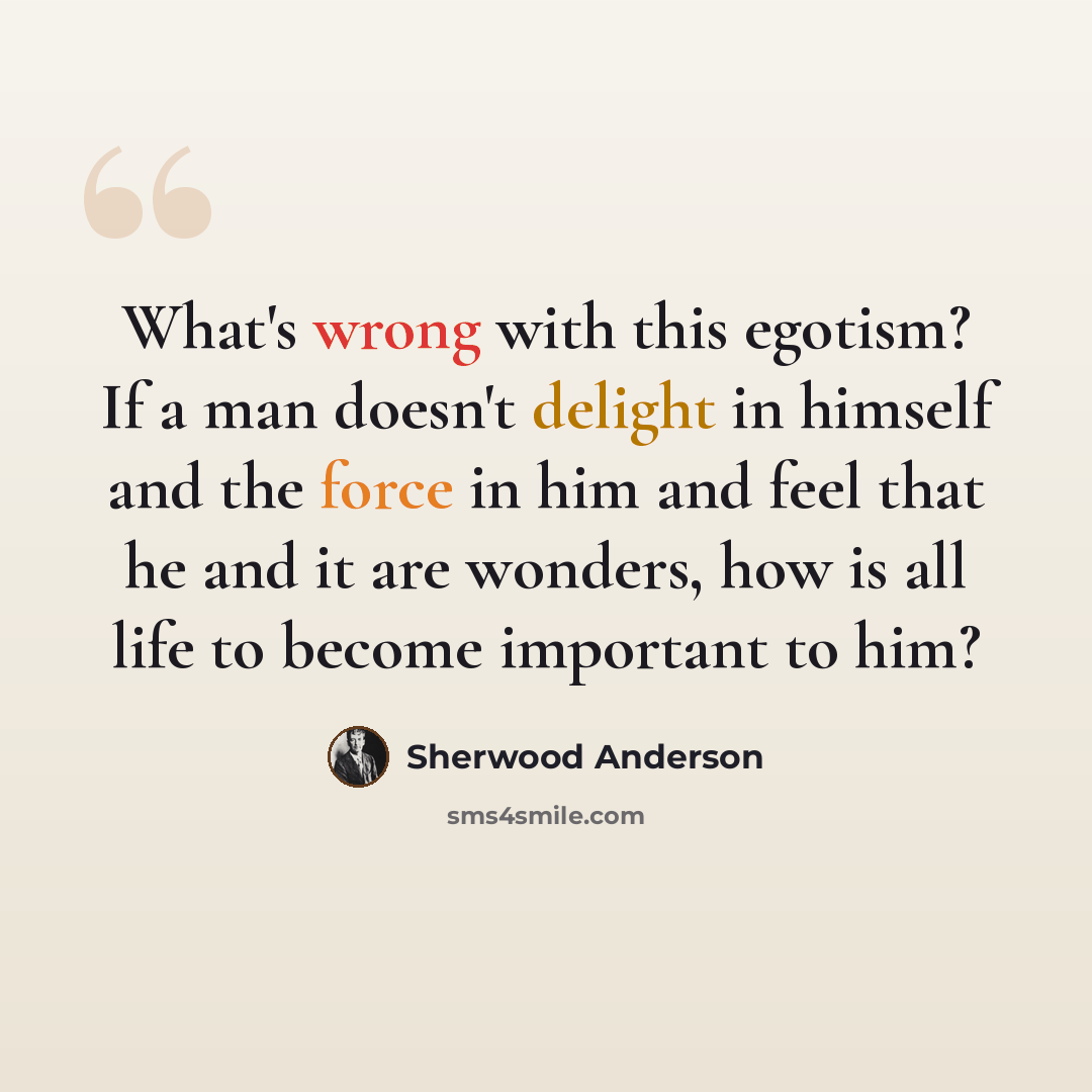 “What's wrong with this egotism? If a man doesn't delight in himself and the force in him and feel that he and it are wonders, how is all life to become important to him?” quote by Sherwood Anderson