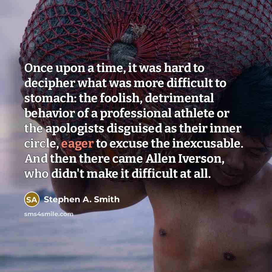 “Once upon a time, it was hard to decipher what was more difficult to stomach: the foolish, detrimental behavior of a professional athlete or the apologists disguised as their inner circle, eager to excuse the inexcusable. And then there came Allen Iverson, who didn't make it difficult at all.” quote by Stephen A. Smith