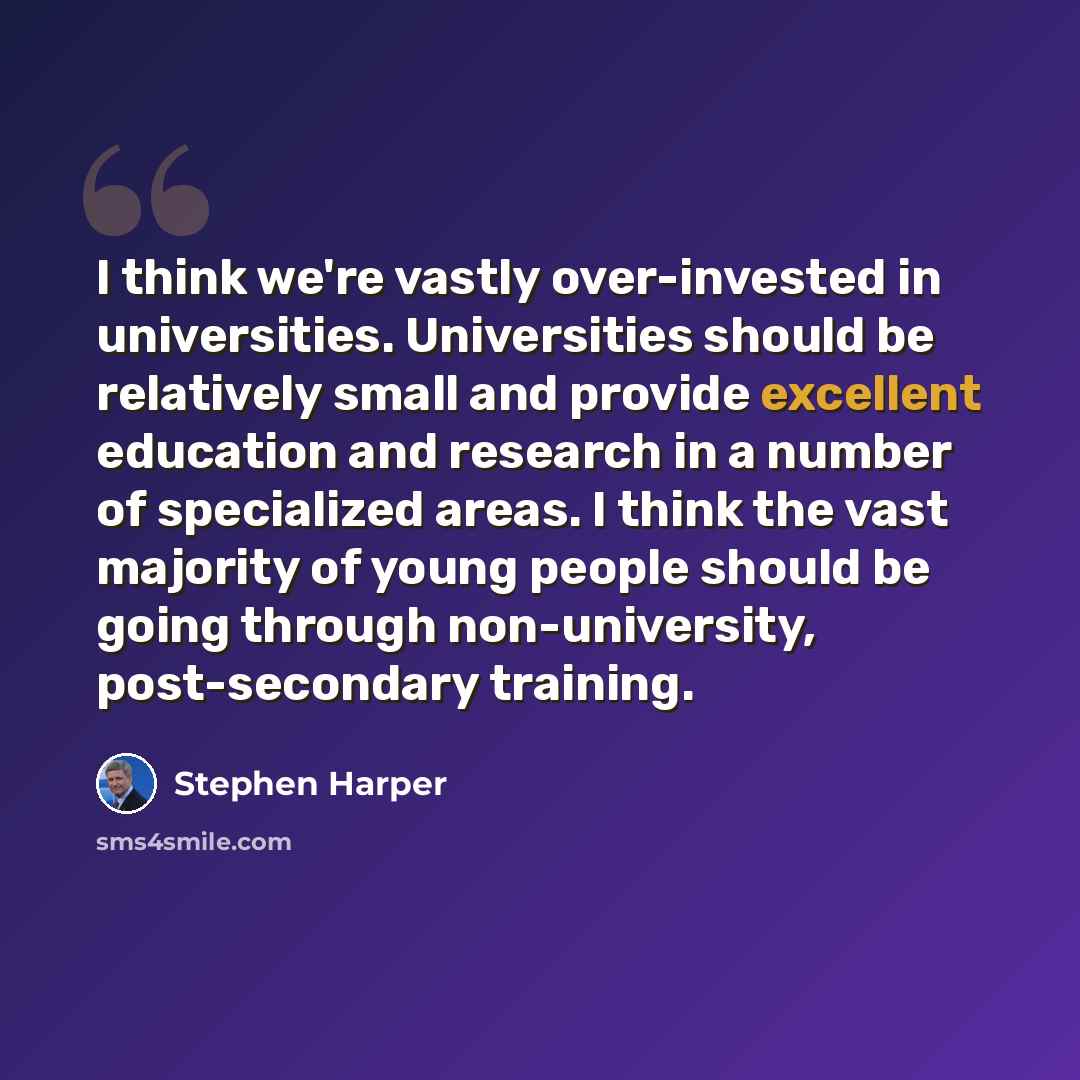 “I think we're vastly over-invested in universities. Universities should be relatively small and provide excellent education and research in a number of specialized areas. I think the vast majority of young people should be going through non-university, post-secondary training.” quote by Stephen Harper