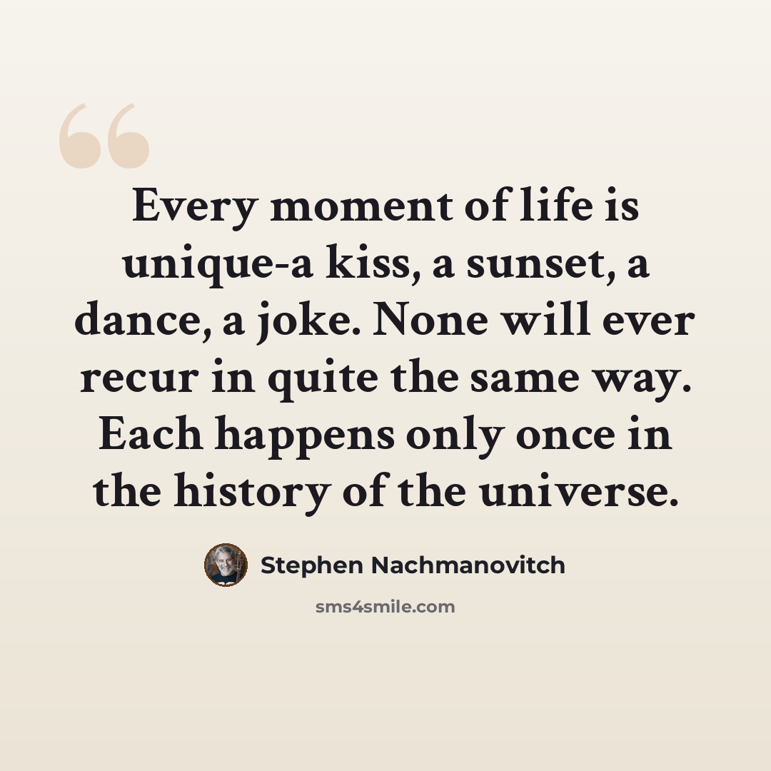 “Every moment of life is unique-a kiss, a sunset, a dance, a joke. None will ever recur in quite the same way. Each happens only once in the history of the universe.” quote by Stephen Nachmanovitch