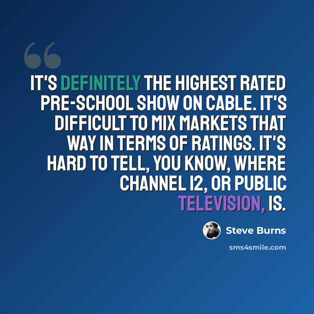 “It's definitely the highest rated pre-school show on Cable. It's difficult to mix markets that way in terms of ratings. It's hard to tell, you know, where channel 12, or Public Television, is.” quote by Steve Burns