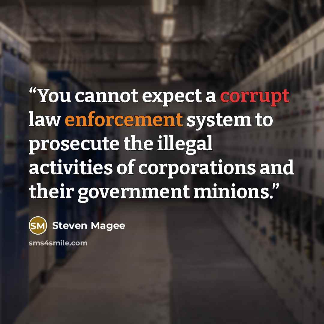 “You cannot expect a corrupt law enforcement system to prosecute the illegal activities of corporations and their government minions.” quote by Steven Magee