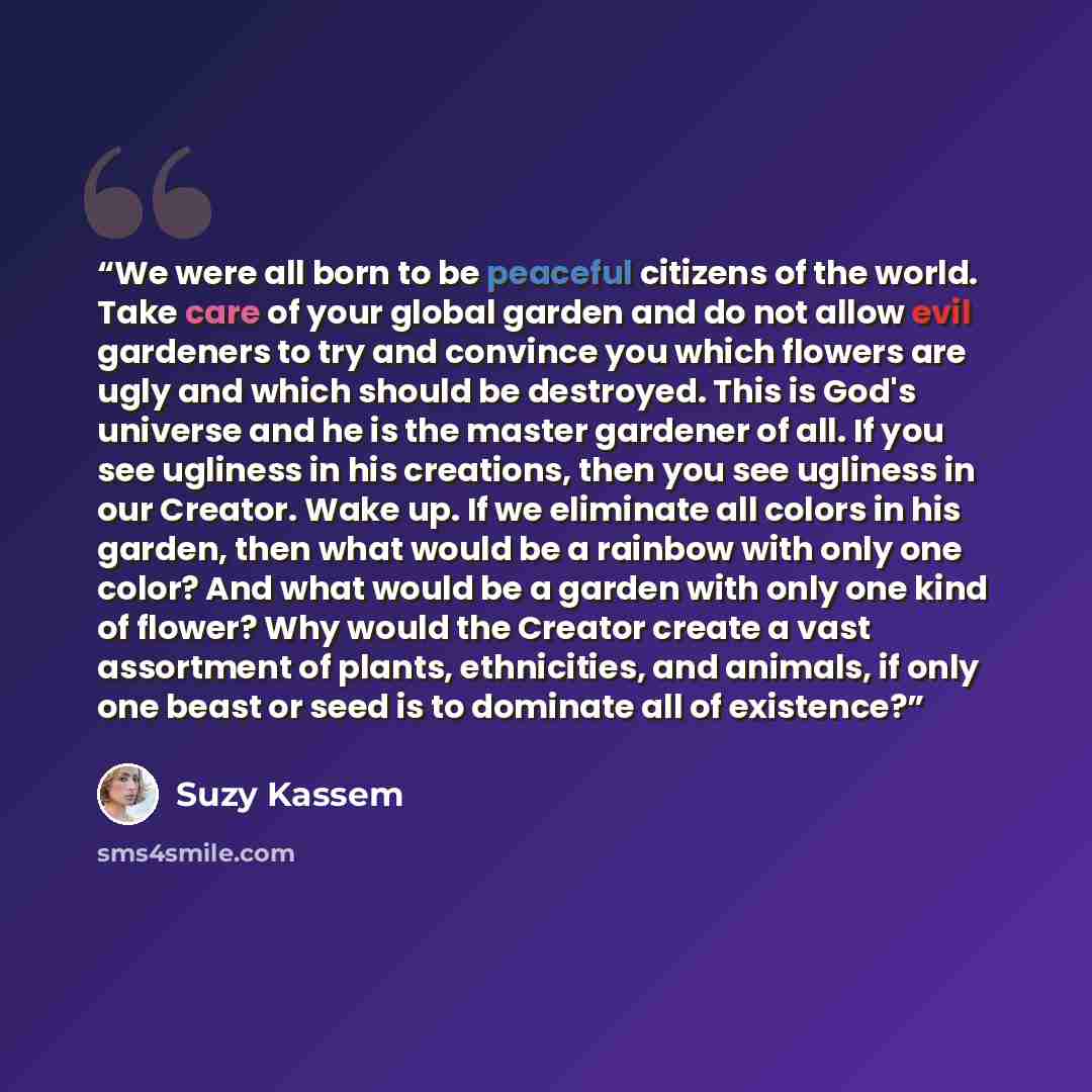 “We were all born to be peaceful citizens of the world. Take care of your global garden and do not allow evil gardeners to try and convince you which flowers are ugly and which should be destroyed. This is God's universe and he is the master gardener of all. If you see ugliness in his creations…” quote by Suzy Kassem