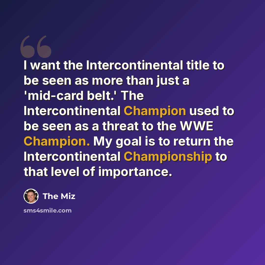 “I want the Intercontinental title to be seen as more than just a 'mid-card belt.' The Intercontinental Champion used to be seen as a threat to the WWE Champion. My goal is to return the Intercontinental Championship to that level of importance.” quote by The Miz