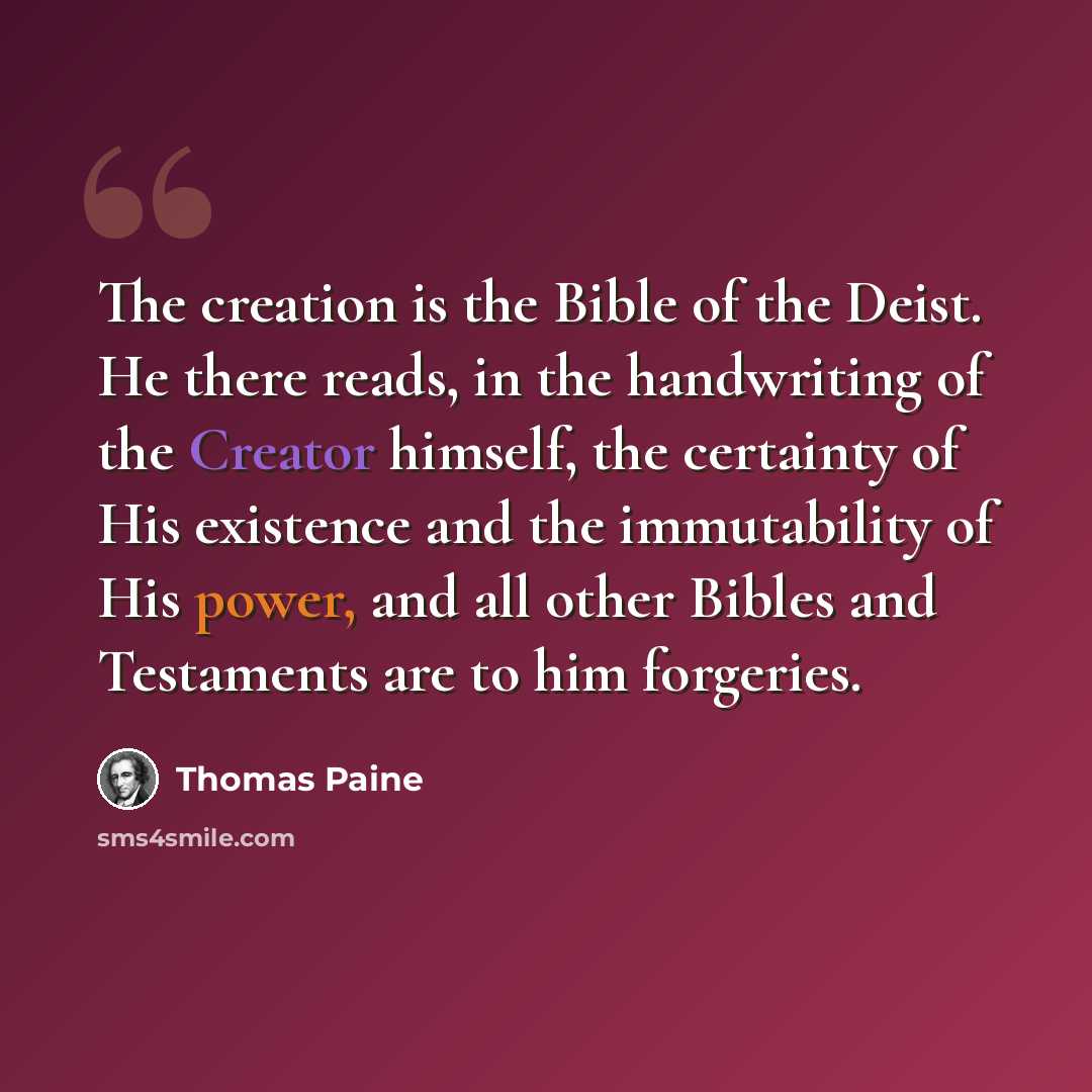 “The creation is the Bible of the Deist. He there reads, in the handwriting of the Creator himself, the certainty of His existence and the immutability of His power, and all other Bibles and Testaments are to him forgeries.” quote by Thomas Paine