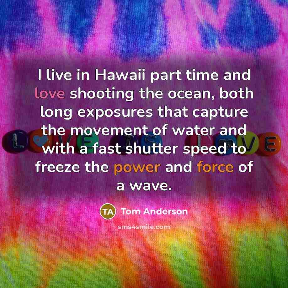 “I live in Hawaii part time and love shooting the ocean, both long exposures that capture the movement of water and with a fast shutter speed to freeze the power and force of a wave.” quote by Tom Anderson