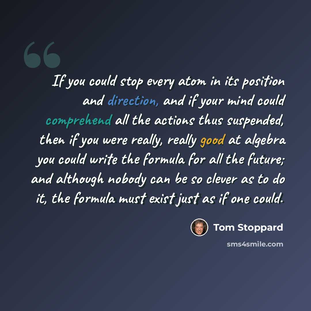 “If you could stop every atom in its position and direction, and if your mind could comprehend all the actions thus suspended, then if you were really, really good at algebra you could write the formula for all the future; and although nobody can be so clever as to do it, the formula must exist…” quote by Tom Stoppard