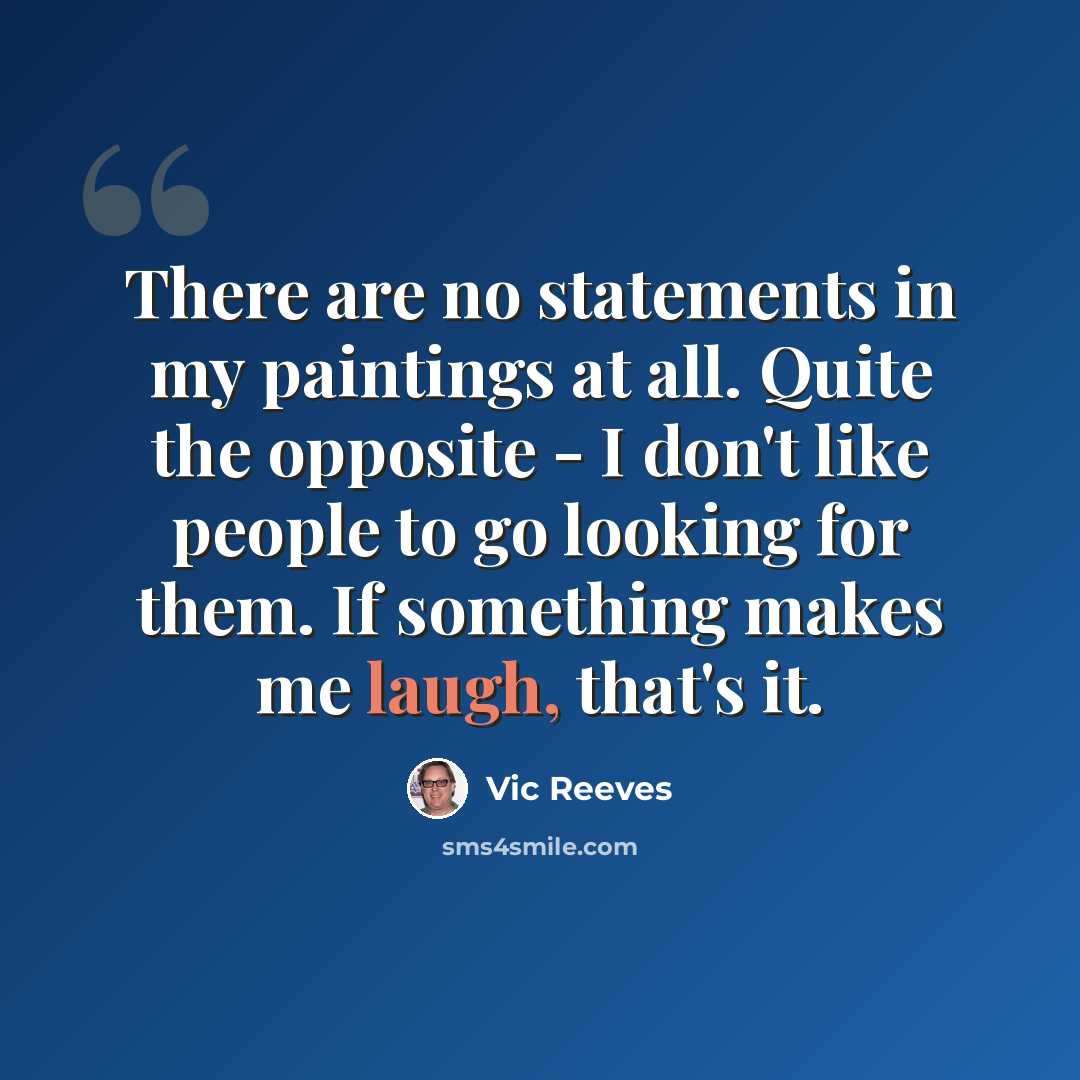 “There are no statements in my paintings at all. Quite the opposite - I don't like people to go looking for them. If something makes me laugh, that's it.” quote by Vic Reeves