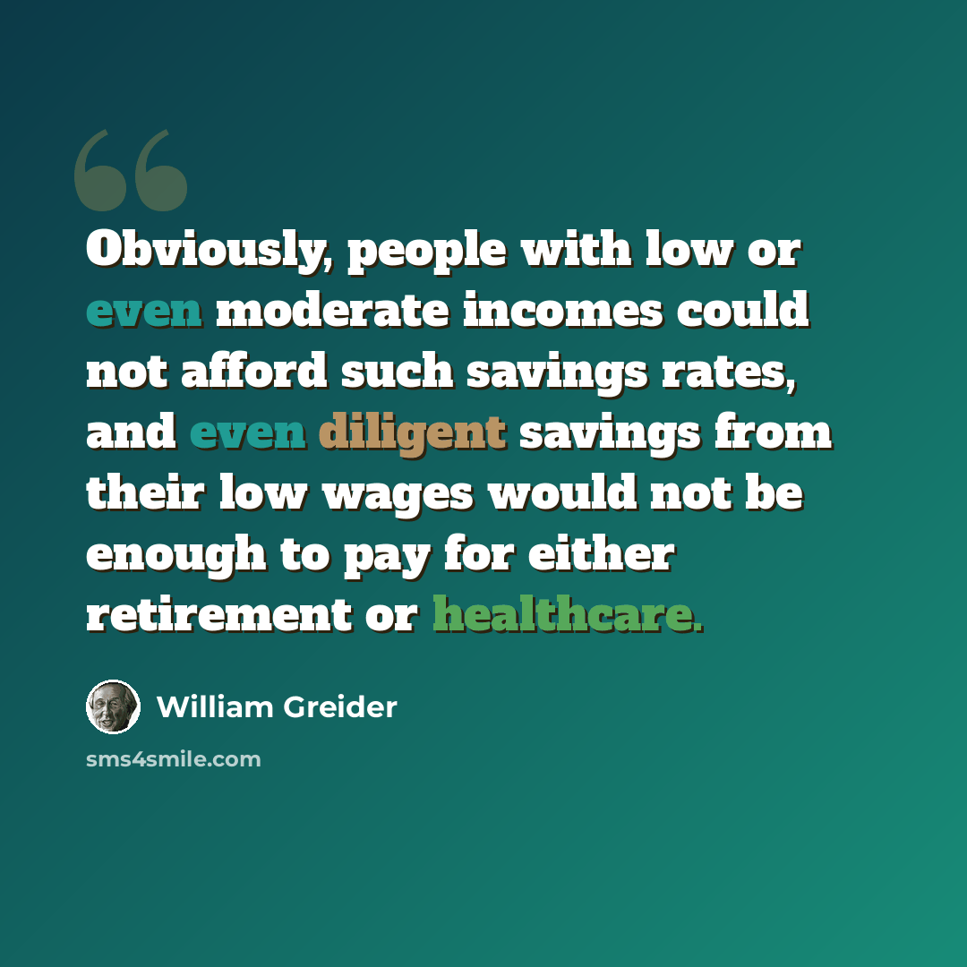 “Obviously, people with low or even moderate incomes could not afford such savings rates, and even diligent savings from their low wages would not be enough to pay for either retirement or healthcare.” quote by William Greider