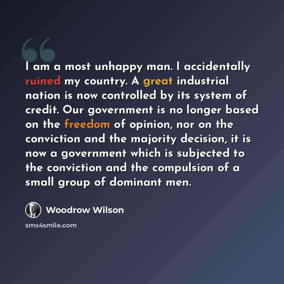 “I am a most unhappy man. I accidentally ruined my country. A great industrial nation is now controlled by its system of credit. Our government is no longer based on the freedom of opinion, nor on the conviction and the majority decision, it is now a government which is subjected to the conviction…” quote by Woodrow Wilson