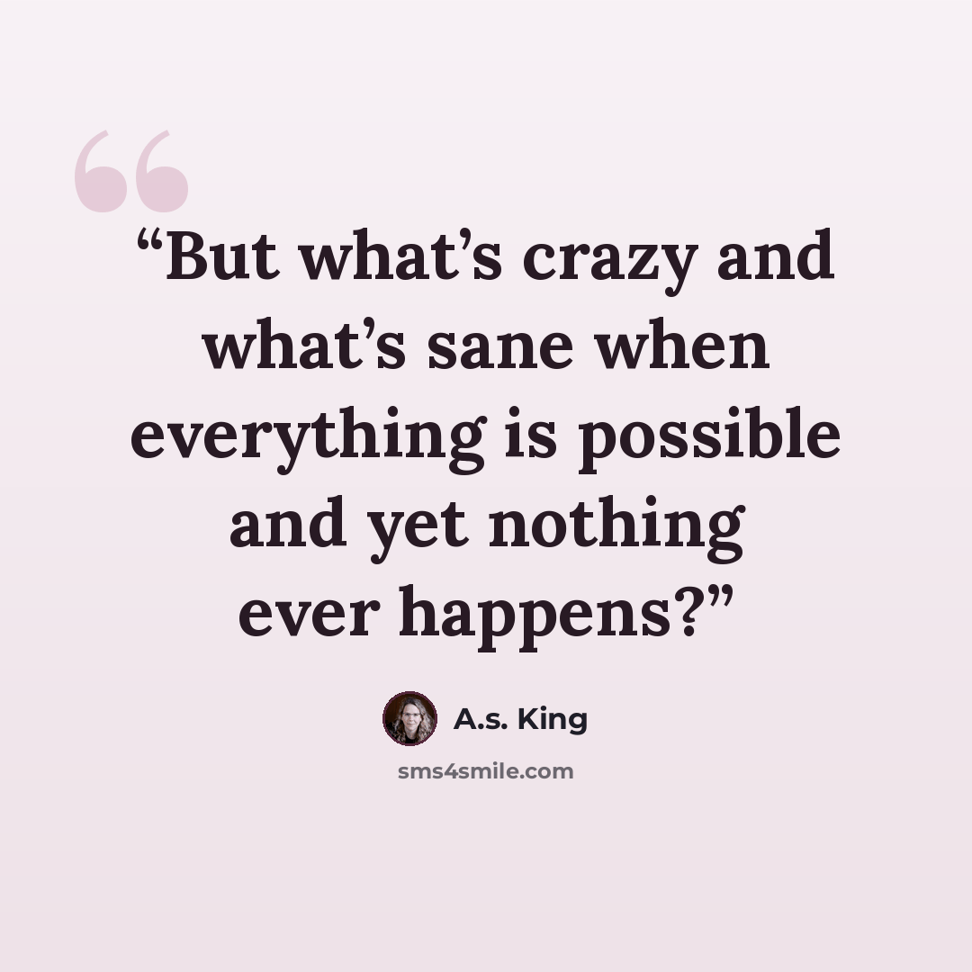 “But what’s crazy and what’s sane when everything is possible and yet nothing ever happens?” quote by A.S. King