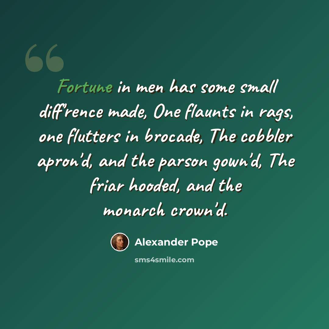 “Fortune in men has some small diff'rence made, One flaunts in rags, one flutters in brocade, The cobbler apron'd, and the parson gown'd, The friar hooded, and the monarch crown'd.” quote by Alexander Pope