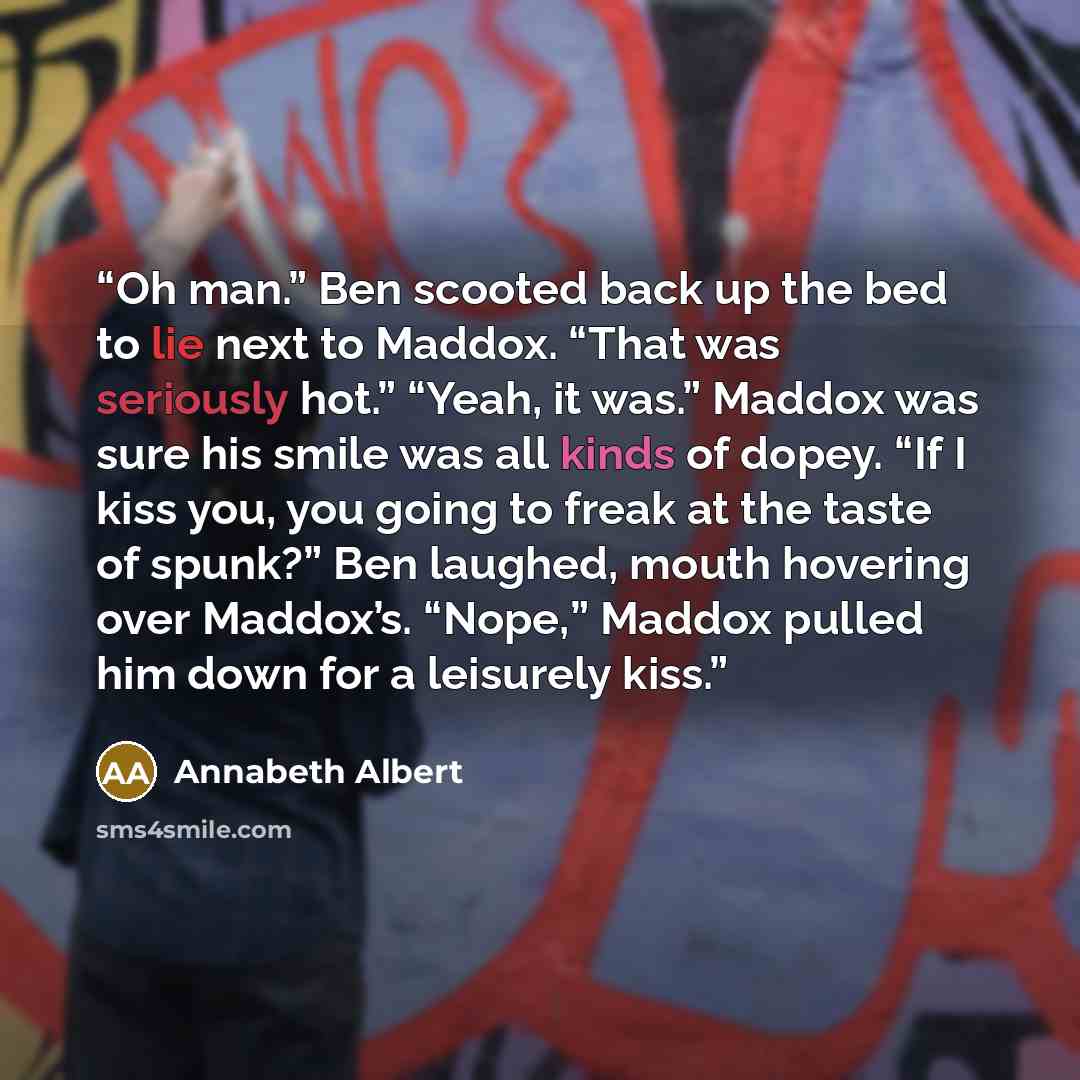 “Oh man.” Ben scooted back up the bed to lie next to Maddox. “That was seriously hot.” “Yeah, it was.” Maddox was sure his smile was all kinds of dopey. “If I kiss you, you going to freak at the taste of spunk?” Ben laughed, mouth hovering over Maddox’s. “Nope,” Maddox pulled him down for a…” quote by Annabeth Albert