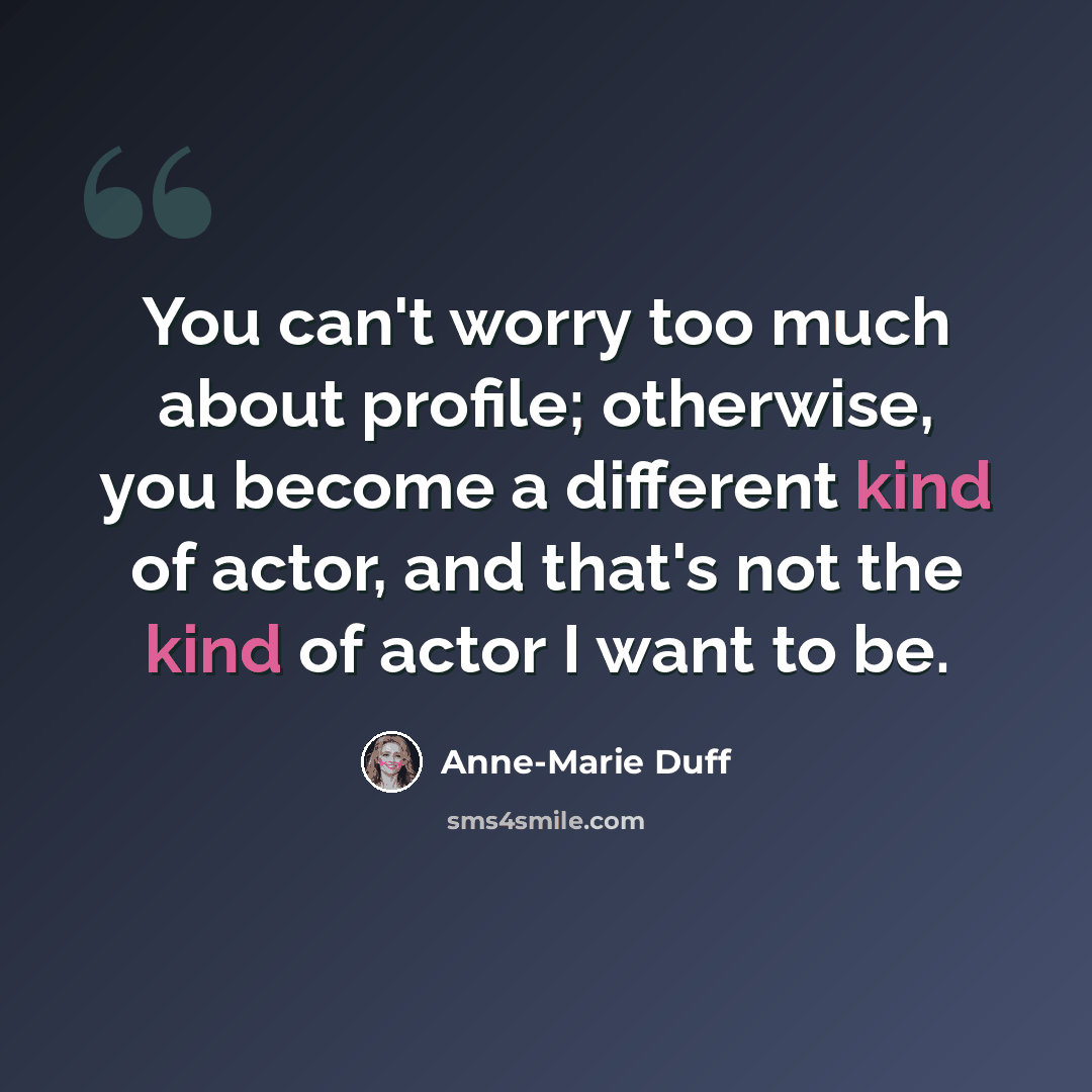 “You can't worry too much about profile; otherwise, you become a different kind of actor, and that's not the kind of actor I want to be.” quote by Anne-Marie Duff