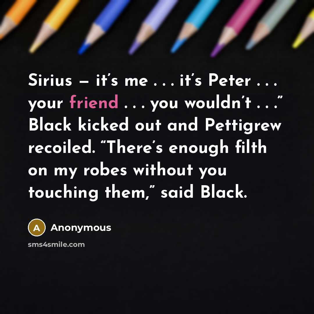 “Sirius — it’s me . . . it’s Peter . . . your friend . . . you wouldn’t . . .” Black kicked out and Pettigrew recoiled. “There’s enough filth on my robes without you touching them,” said Black.” quote by Anonymous